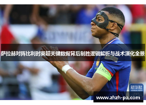 萨拉赫对阵比利时英超关键数据背后制胜逻辑解析与战术演化全景