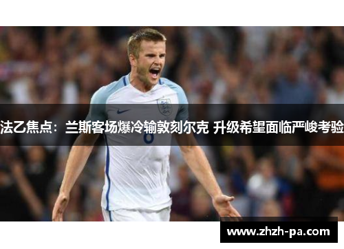 法乙焦点：兰斯客场爆冷输敦刻尔克 升级希望面临严峻考验