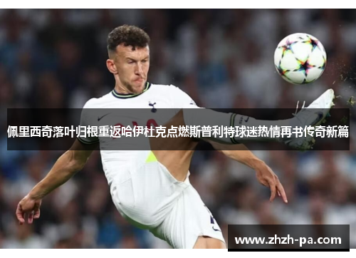 佩里西奇落叶归根重返哈伊杜克点燃斯普利特球迷热情再书传奇新篇