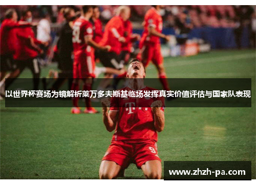以世界杯赛场为镜解析莱万多夫斯基临场发挥真实价值评估与国家队表现 以世界杯赛场为镜解析莱万多夫斯基临场发挥真实价值评估与国家队表现