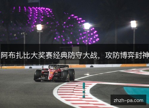 阿布扎比大奖赛经典防守大战,攻防博弈封神 阿布扎比大奖赛经典防守大战,攻防博弈封神